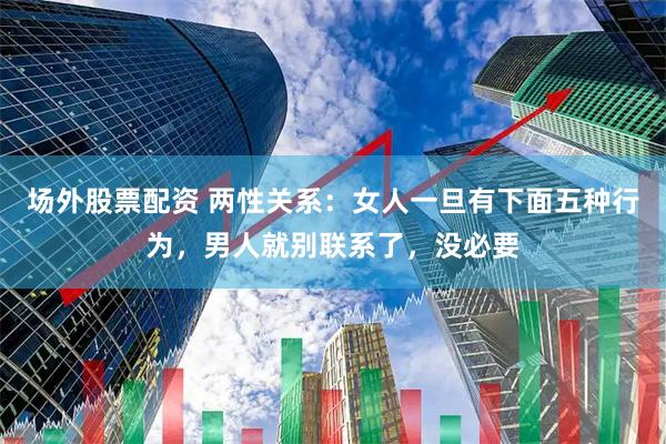 场外股票配资 两性关系：女人一旦有下面五种行为，男人就别联系了，没必要