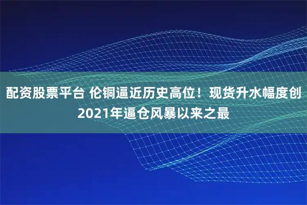 配资股票平台 伦铜逼近历史高位！现货升水幅度创2021年逼仓风暴以来之最