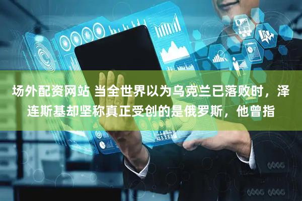 场外配资网站 当全世界以为乌克兰已落败时，泽连斯基却坚称真正受创的是俄罗斯，他曾指