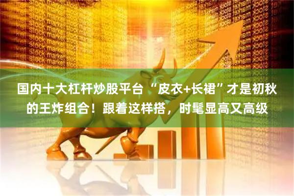国内十大杠杆炒股平台 “皮衣+长裙”才是初秋的王炸组合！跟着这样搭，时髦显高又高级
