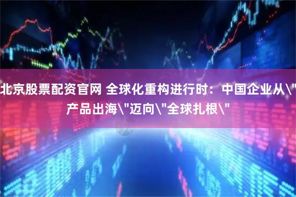 北京股票配资官网 全球化重构进行时：中国企业从