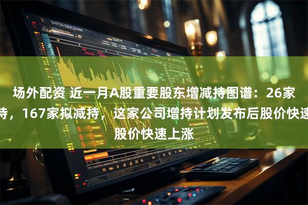 场外配资 近一月A股重要股东增减持图谱：26家拟增持，167家拟减持，这家公司增持计划发布后股价快速上涨