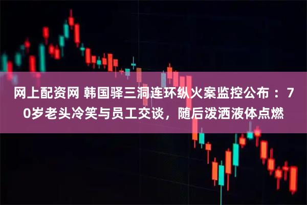 网上配资网 韩国驿三洞连环纵火案监控公布 ：70岁老头冷笑与员工交谈，随后泼洒液体点燃
